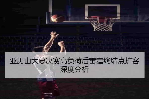 亚历山大总决赛高负荷后雷霆终结点扩容深度分析